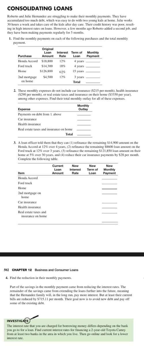 CONSOLIDATING
LOANS
Roberto and Julie Hernandez are struggling to make their monthly payments. They have
accumulated too much debt, which was easy to do with two young kids at home. Julie works
30 hours a week and takes care of the kids after day care. Their credit history was poor, result-
ing in high interest rates on loans. However, a few months ago Roberto added a second job, and
they have been making payments regularly for 5 months.
1. Find the monthly payments on each of the following purchases and the total monthly
payment.
Purchase
Honda Accord
Ford truck
Home
2nd mortgage
on home
Original
Loan
Amount
$18,800
$14,300
$126,800
Interest Term of
Rate Loan
12%
18%
61%
$4,500 12%
Item
Honda Accord
Ford truck
Home
2nd mortgage on
home
Expense
Payments on debt from 1. above
Car insurance
Health insurance
Real estate taxes and
insurance on home
2. These monthly expenses do not include car insurance ($215 per month), health insurance
($290 per month), or real estate taxes and insurance on their home ($3350 per year),
among other expenses. Find their total monthly outlay for all of these expenses.
Car insurance
Health insurance
Real estate taxes and insurance on home
Total
4 years
4 years.
15 years
Current
Loan
Amount
3 years.
Total
3. A loan officer told them that they can (1) refinance the remaining $14,900 amount on the
Honda Accord at 12% over 4 years, (2) refinance the remaining $8600 loan amount on the
Ford truck at 12% over 3 years, (3) refinance the remaining $121,850 loan amount on their
home at 5% over 30 years, and (4) reduce their car insurance payments by $28 per month.
Complete the following table.
4. Find the reduction in their monthly payments.
Monthly
Payment
Monthly
Outlay
New
Interest
Rate
502 CHAPTER 12 Business and Consumer Loans
New
Term of
Loan
New
Monthly
Payment
Part of the savings in the monthly payment came from reducing the interest rates. The
remainder of the savings came from extending the loans further into the future, meaning
that the Hernandez family will, in the long run, pay more interest. But at least their current
bills are reduced by $715.11 per month. Their goal now is to avoid new debt and pay off
some of the existing debt.
INVESTIGATE
The interest rate that you are charged for borrowing money differs depending on the bank
you go to for a loan. Find current interest rates for financing a 2-year-old Toyota Camry
from at least two banks in the area in which you live. Then go online and look for a lower
interest rate.