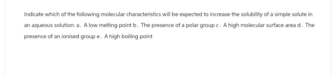 Indicate which of the following molecular characteristics will be expected to increase the solubility of a simple solute in
an aqueous solution: a. A low melting point b. The presence of a polar group c. A high molecular surface area d. The
presence of an ionised group e. A high boiling point