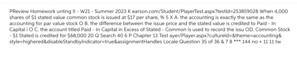 PReview Homework unting II - W21 - Summer 2023 K earson.com/Student/PlayerTest.aspx?testid=253859028 When 4,000
shares of $1 stated value common stock is issued at $17 per share, % 5 X A. the accounting is exactly the same as the
accounting for par value stock O B. the difference between the issue price and the stated value is credited to Paid - In
Capital i O C. the account titled Paid - In Capital in Excess of Stated - Common is used to record the issu OD. Common Stock
- $1 Stated is credited for $68,000 20 Q Search 40 6 P Chapter 13 Test ayer/Player.aspx?cultureld=&theme=accounting &
style=highered&disableStandbyIndicator=true&assignmentHandles Locale Question 35 of 36 & 7 8 *** 144 no + 11 11 tw