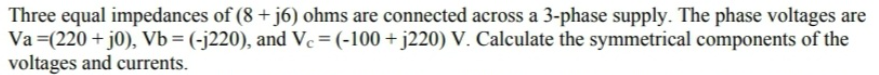 Three equal impedances of (8 +j6) ohms are connected across a 3-phase supply. The phase voltages are
Va (220+ j0), Vb = (-j220), and Vc = (-100+j220) V. Calculate the symmetrical components of the
voltages and currents.