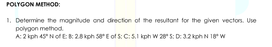 POLYGON METHOD:
1. Determine the magnitude and direction of the resultant for the given vectors. Use
polygon method.
A: 2 kph 45° N of E; B: 2.8 kph 58° E of S; C: 5.1 kph W 28° S; D: 3.2 kph N 18° W