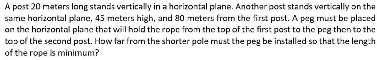 A post 20 meters long stands vertically in a horizontal plane. Another post stands vertically on the
same horizontal plane, 45 meters high, and 80 meters from the first post. A peg must be placed
on the horizontal plane that will hold the rope from the top of the first post to the peg then to the
top of the second post. How far from the shorter pole must the peg be installed so that the length
of the rope is minimum?
