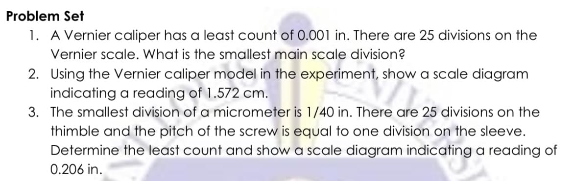 Problem Set
1. A Vernier caliper has a least count of 0.001 in. There are 25 divisions on the
Vernier scale. What is the smallest main scale division?
2. Using the Vernier caliper model in the experiment, show a scale diagram
indicating a reading of 1.572 cm.
snow
3. The smallest division of a micrometer is 1/40 in. There are 25 divisions on the
thimble and the pitch of the screw is equal to one division on the sleeve.
Determine the least count and show a scale diagram indicating a reading of
0.206 in.