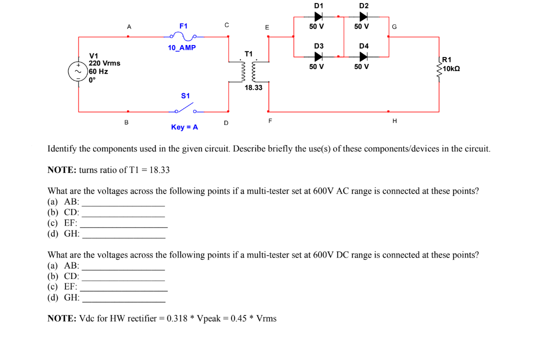 V1
220 Vrms
60 Hz
0°
B
(c) EF:
(d) GH:
F1
10_AMP
NOTE: turns ratio of T1 = 18.33
S1
C
D
T1
000000
18.33
D1
50 V
D3
50 V
D2
50 V
D4
50 V
G
H
Key = A
Identify the components used in the given circuit. Describe briefly the use(s) of these components/devices in the circuit.
R1
>10kΩ
What are the voltages across the following points if a multi-tester set at 600V AC range is connected at these points?
(a) AB:
(b) CD:
What are the voltages across the following points if a multi-tester set at 600V DC range is connected at these points?
(a) AB:
(b) CD:
(c) EF:
(d) GH:
NOTE: Vdc for HW rectifier = 0.318 * Vpeak = 0.45 * Vrms