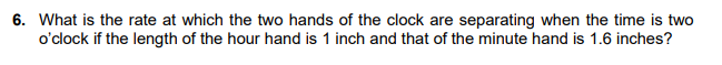 6. What is the rate at which the two hands of the clock are separating when the time is two
o'clock if the length of the hour hand is 1 inch and that of the minute hand is 1.6 inches?
