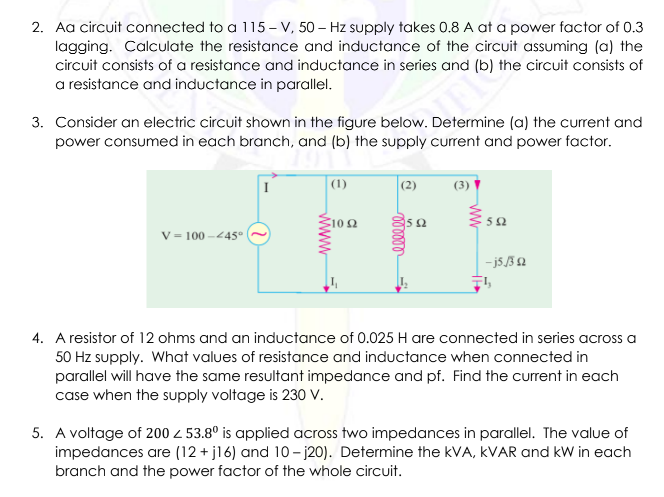 2. Aa circuit connected to a 115-V, 50 Hz supply takes 0.8 A at a power factor of 0.3
lagging. Calculate the resistance and inductance of the circuit assuming (a) the
circuit consists of a resistance and inductance in series and (b) the circuit consists of
a resistance and inductance in parallel.
3. Consider an electric circuit shown in the figure below. Determine (a) the current and
power consumed in each branch, and (b) the supply current and power factor.
V = 100-445°
www
(1)
1092
(2)
mmmm
2592
(3)
592
-j5/32
4. A resistor of 12 ohms and an inductance of 0.025 H are connected in series across a
50 Hz supply. What values of resistance and inductance when connected in
parallel will have the same resultant impedance and pf. Find the current in each
case when the supply voltage is 230 V.
5. A voltage of 200 Z 53.8° is applied across two impedances in parallel. The value of
impedances are (12+j16) and 10-j20). Determine the kVA, KVAR and kW in each
branch and the power factor of the whole circuit.