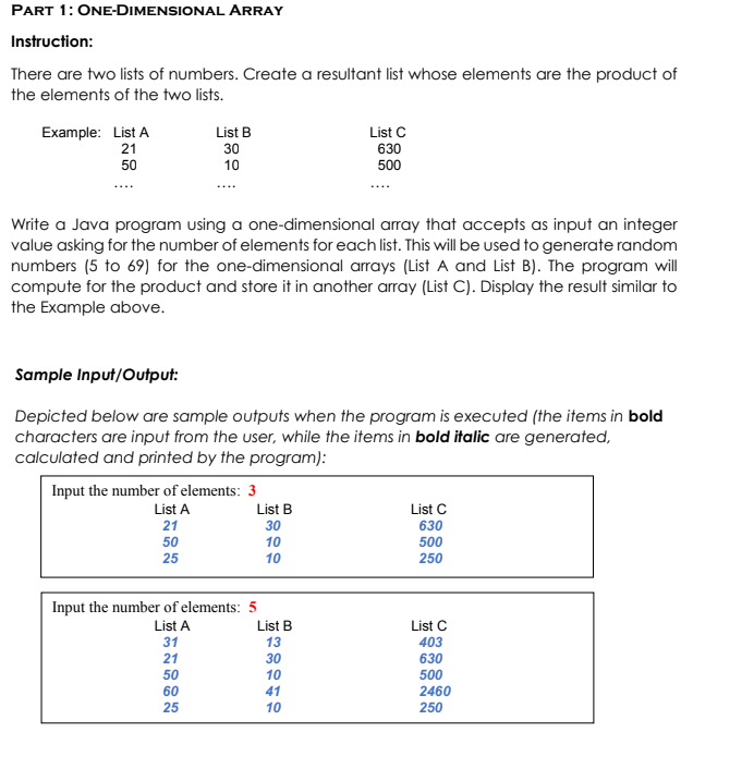 PART 1: ONE-DIMENSIONAL ARRAY
Instruction:
There are two lists of numbers. Create a resultant list whose elements are the product of
the elements of the two lists.
Example: List A
21
List B
List C
630
500
30
50
10
Write a Java program using a one-dimensional array that accepts as input an integer
value asking for the number of elements for each list. This will be used to generate random
numbers (5 to 69) for the one-dimensional arrays (List A and List B). The program will
compute for the product and store it in another array (List C). Display the result similar to
the Example above.
Sample Input/Output:
Depicted below are sample outputs when the program is executed (the items in bold
characters are input from the user, while the items in bold italic are generated,
calculated and printed by the program):
Input the number of elements: 3
List A
List B
List C
630
500
250
21
30
50
10
25
10
Input the number of elements: 5
List A
List B
List C
31
13
403
21
30
630
500
50
10
60
41
2460
25
10
250
