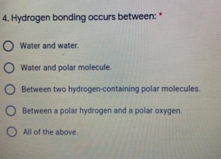 4. Hydrogen bonding occurs between: *
O Water and water.
O Water and polar molecule.
O Between two hydrogen-containing polar molecules.
O Between a polar hydrogen and a polar oxygen.
O All of the above.
