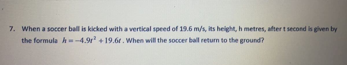 7.
When a soccer ball is kicked with a vertical speed of 19.6 m/s, its height, h metres, after t second is given by
the formula h =-4.9t+19.6t. When will the soccer ball return to the ground?
