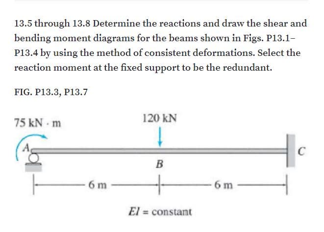 13.5 through 13.8 Determine the reactions and draw the shear and
bending moment diagrams for the beams shown in Figs. P13.1-
P13.4 by using the method of consistent deformations. Select the
reaction moment at the fixed support to be the redundant.
FIG. P13.3, P13.7
75 kN - m
120 kN
C
B
6 m
6 m
El = constant
