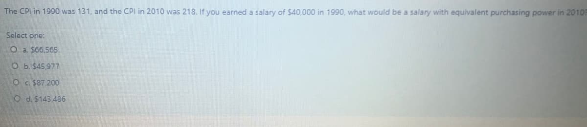 The CPI in 1990 was 131, and the CPI in 2010 was 218. If you earned a salary of $40,000 in 1990, what would be a salary with equivalent purchasing power in 20103
Select one:
O a. $66,565
O b. $45,977
Oc. $87 200
O d. $143.486
