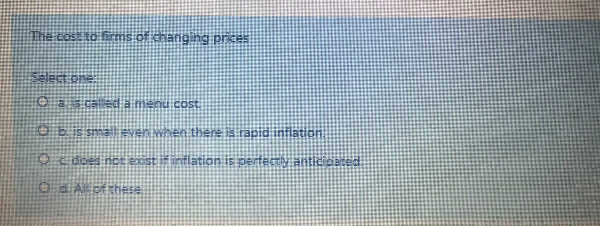 The cost to firms of changing prices
Select one:
Oa. is called a menu cost.
O b.is small even when there is rapid inflation.
O c does not exist if inflation is perfectly anticipated.
O d. All of these
