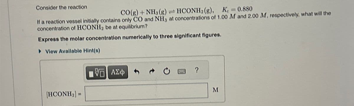 Consider the reaction
CO(g) + NH3 (g)HCONH2(g), K = 0.880
If a reaction vessel initially contains only CO and NH3 at concentrations of 1.00 M and 2.00 M, respectively, what will the
concentration of HCONH₂ be at equilibrium?
Express the molar concentration numerically to three significant figures.
▸ View Available Hint(s)
[HCONH,
ΜΕ ΑΣΦ
?
M