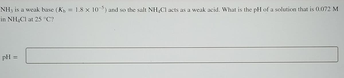 NH3 is a weak base (Kb
in NH4Cl at 25 °C?
=
pH =
1.8 × 10-5) and so the salt NH4Cl acts as a weak acid. What is the pH of a solution that is 0.072 M