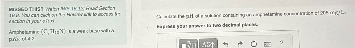 MISSED THIS? Watch IWE 16.12; Read Section
16.8. You can click on the Review link to access the
section in your eText.
Amphetamine (C, H13N) is a weak base with a
pKb of 4.2.
Calculate the pH of a solution containing an amphetamine concentration of 205 mg/L.
Express your answer to two decimal places.
ΕΠΙ ΑΣΦ
?