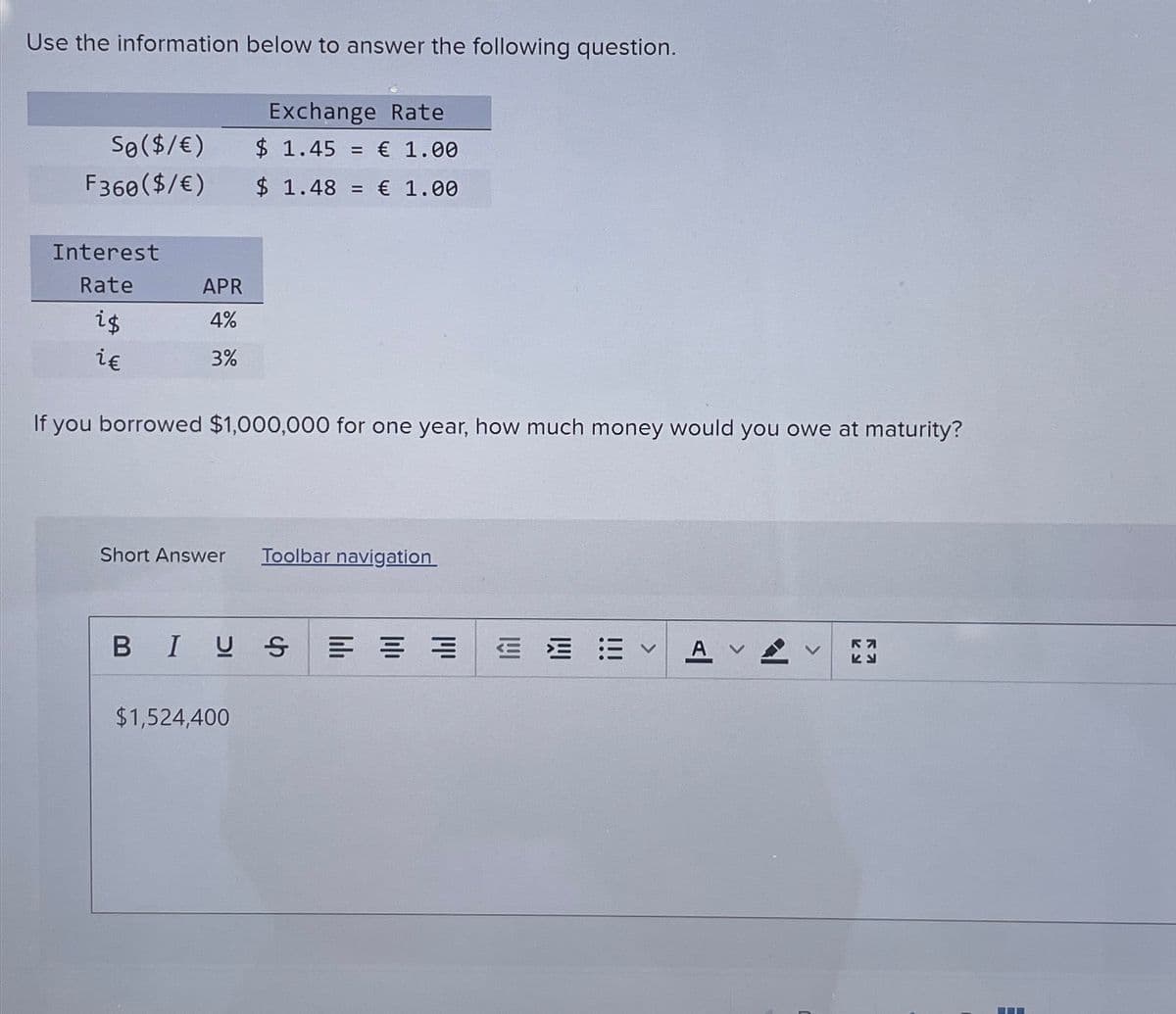 Use the information below to answer the following question.
So($/€)
F360 ($/€)
Exchange Rate
$ 1.45 € 1.00
=
$ 1.48 = € 1.00
Interest
Rate
APR
is
i€
4%
3%
If you borrowed $1,000,000 for one year, how much money would you owe at maturity?
Short Answer
Toolbar navigation
BIUS
$1,524,400
A
RN
KE