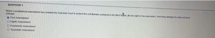 QUESTION 1
Which constitutional amendment has enabled the Supreme Court to protect the chl berties contained n the Bof Rt, ethe right to free expression from beng abridged by stele ndRo
officials
First Amendment
O Eighth Amendment
O Fourteenth Amendment
O Twentieth Amendment
