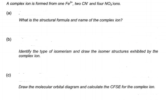 A complex ion is formed from one Fe*, two CN and four NO, ions.
(a)
What is the structural formula and name of the complex ion?
(b)
Identify the type of isomerism and draw the isomer structures exhibited by the
complex ion.
(c)
Draw the molecular orbital diagram and calculate the CFSE for the complex ion.
