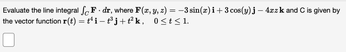 Evaluate the line integral SF. dr, where F(x, y, z) = −3 sin(x) i + 3 cos(y) j - 4xz k and C is given by
the vector function r(t) = t¹ i − t³ j + t² k, 0 ≤ t ≤ 1.