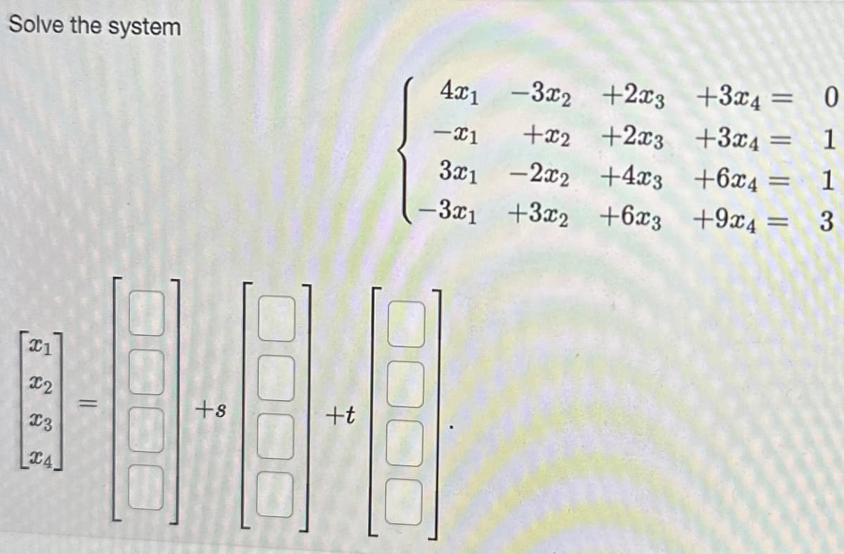 Solve the system
C1
x2
x3
C4,
=
3000
+8
+t
4x1 -3x2+2x3
-3x2 +2x3
-X1
3x1
-3x1
0000
+3x4=
+x2 +2x3 +3x4
-2x2 +4x3
+6x4 =
+3x2 +6x3 +9x4 =
=
0
1
1
3