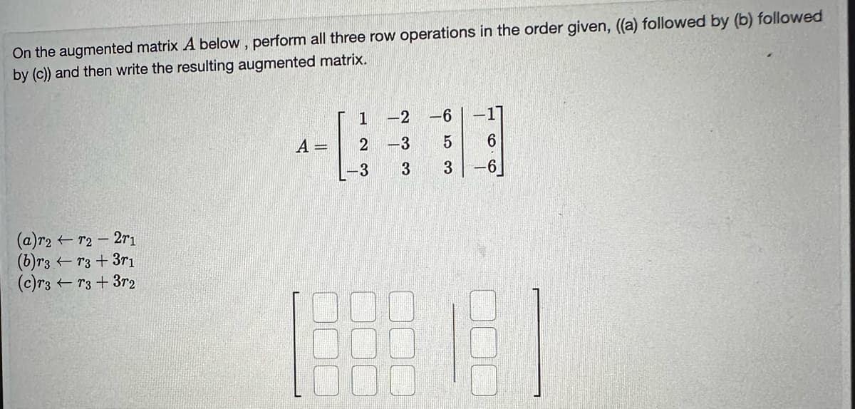 On the augmented matrix A below, perform all three row operations in the order given, ((a) followed by (b) followed
by (c)) and then write the resulting augmented matrix.
(a)r2 - r2 - 2r1
(b)r3r3 + 3r1
(c)r3r3+3r2
A =
1
2
-3
-2
-3
3
5 6
3