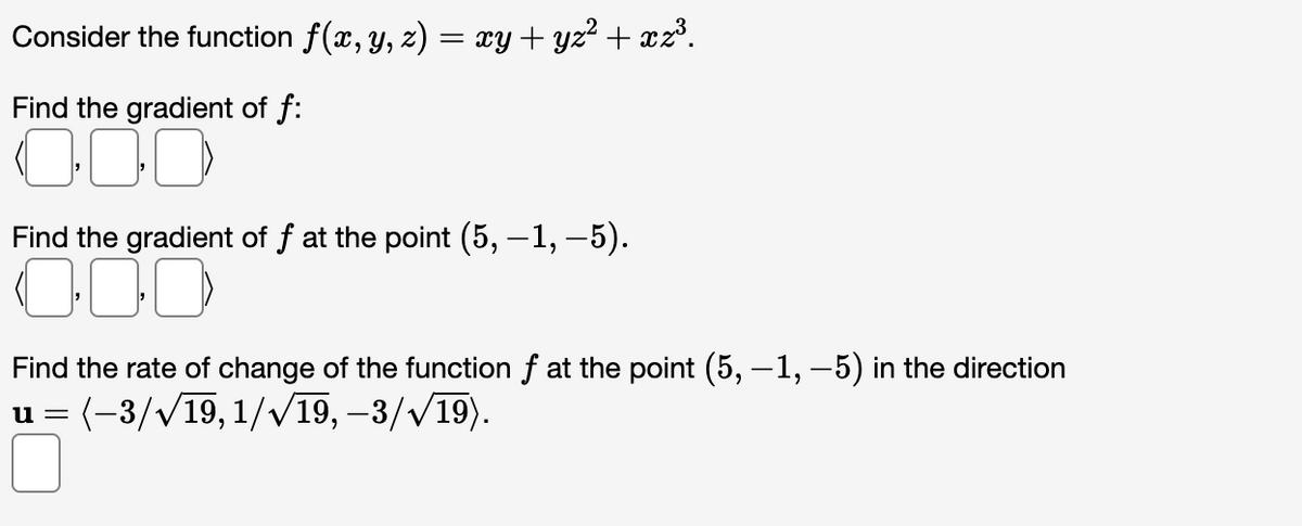 Consider the function f(x, y, z) = xy + yz² + xz³.
Find the gradient of f:
000
Find the gradient of f at the point (5, —1, −5).
000
Find the rate of change of the function f at the point (5, −1, −5) in the direction
u = (-3/√19, 1/√19, -3/√19).