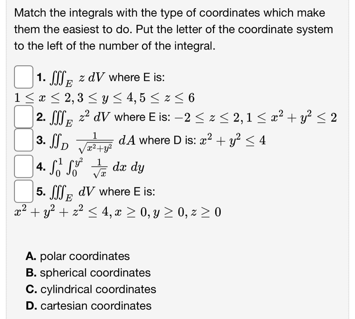 Match the integrals with the type of coordinates which make
them the easiest to do. Put the letter of the coordinate system
to the left of the number of the integral.
1. SSS z dV where E is:
E
1 ≤ x ≤ 2, 3 ≤ y ≤ 4,5 ≤ z ≤ 6
2. SS2²dV where E is: −2 ≤ z ≤ 2, 1 ≤ x² + y² ≤ 2
E
3. SSD √²+² A where D is: x² + y² ≤ 4
4.² ² / dx dy
5. dV where E is:
E
x² + y² + z² ≤ 4, x ≥ 0, y ≥ 0, z ≥ 0
A. polar coordinates
B. spherical coordinates
C. cylindrical coordinates
D. cartesian coordinates