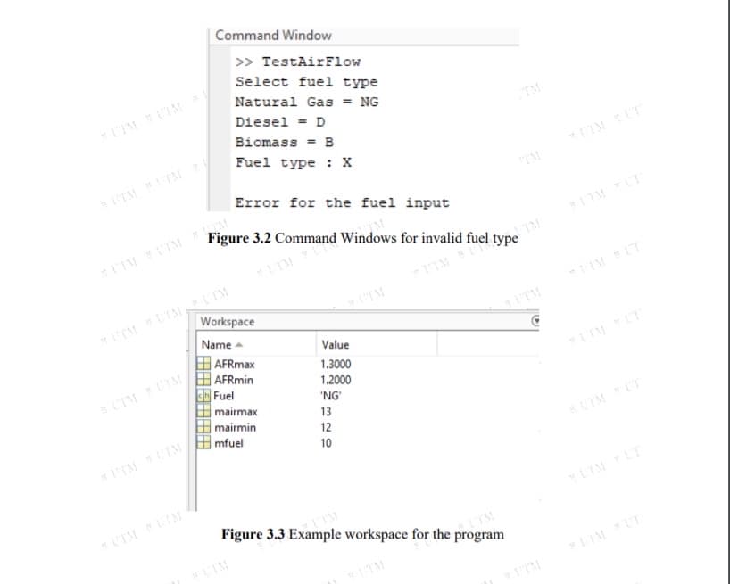 |Command Window
>> TestAirFlow
Select fuel type
Natural Gas = NG
LTM UIM
Diesel = D
TM
Biomass = B
Fuel type : X
*UIM UT
TM ITM
Error for the fuel input
Figure 3.2 Command Windows for invalid fuel type
UTM UT
TM
ITM UTM LTM
Workspace
Name -
UTM
IM UT
ITM
Value
AFRmax
AFRmin
1.3000
UTMUIM
1.2000
Fuel
mairmax
'NG
mairmin
13
mfuel
12
10
ITM IM
UTM LT
UIM LIM
Figure 3.3 Example workspace for the program
LIM
UTMUT
ITM
