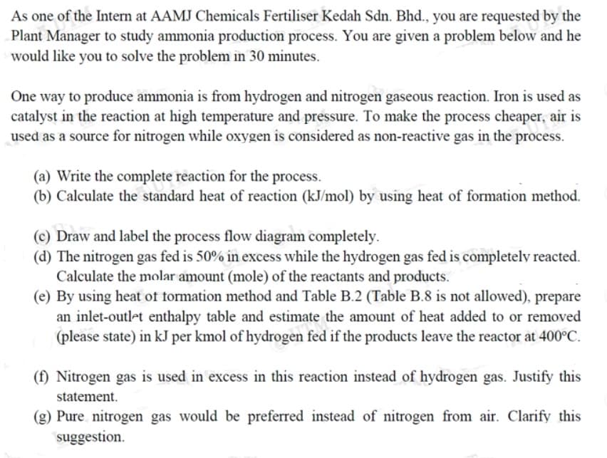 As one of the Intern at AAMJ Chemicals Fertiliser Kedah Sdn. Bhd., you are requested by the
Plant Manager to study ammonia production process. You are given a problem below and he
would like you to solve the problem in 30 minutes.
One way to produce ammonia is from hydrogen and nitrogen gaseous reaction. Iron is used as
catalyst in the reaction at high temperature and pressure. To make the process cheaper, air is
used as a source for nitrogen while oxygen is considered as non-reactive gas in the process.
(a) Write the complete reaction for the process.
(b) Calculate the standard heat of reaction (kJ/mol) by using heat of formation method.
(c) Draw and label the process flow diagram completely.
(d) The nitrogen gas fed is 50% in excess while the hydrogen gas fed is completely reacted.
Calculate the molar amount (mole) of the reactants and products.
(e) By using heat of formation method and Table B.2 (Table B.8 is not allowed), prepare
an inlet-outlet enthalpy table and estimate the amount of heat added to or removed
(please state) in kJ per kmol of hydrogen fed if the products leave the reactor at 400°C.
(f) Nitrogen gas is used in excess in this reaction instead of hydrogen gas. Justify this
statement.
(g) Pure nitrogen gas would be preferred instead of nitrogen from air. Clarify this
suggestion.
