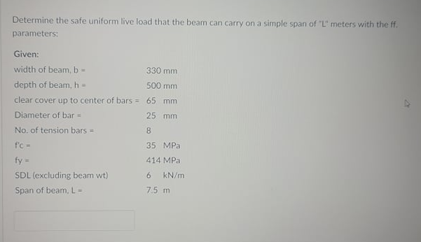 Determine the safe uniform live load that the beam can carry on a simple span of "L" meters with the ff.
parameters:
Given:
width of beam, b =
330 mm
depth of beam, h =
500 mm
clear cover up to center of bars = 65 mm
Diameter of bar =
25 mm
No. of tension bars =
8
f'c -
35 MPa
fy =
414 MPa
SDL (excluding beam wt)
kN/m
Span of beam, L=
7.5 m
