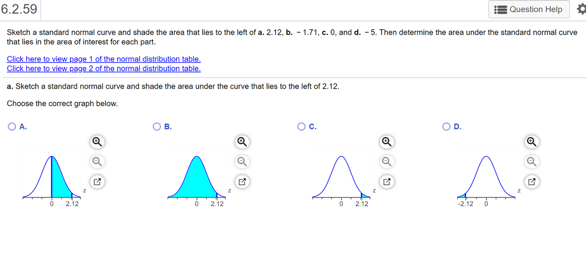 6.2.59
Question Help
Sketch a standard normal curve and shade the area that lies to the left of a. 2.12, b. - 1.71, c. 0, and d. - 5. Then determine the area under the standard normal curve
that lies in the area of interest for each part.
Click here to view page 1 of the normal distribution table.
Click here to view page 2 of the normal distribution table.
a. Sketch a standard normal curve and shade the area under the curve that lies to the left of 2.12.
Choose the correct graph below.
OA.
В.
Oc.
OD.
2.12
2.12
2.12
-2.12
勺
