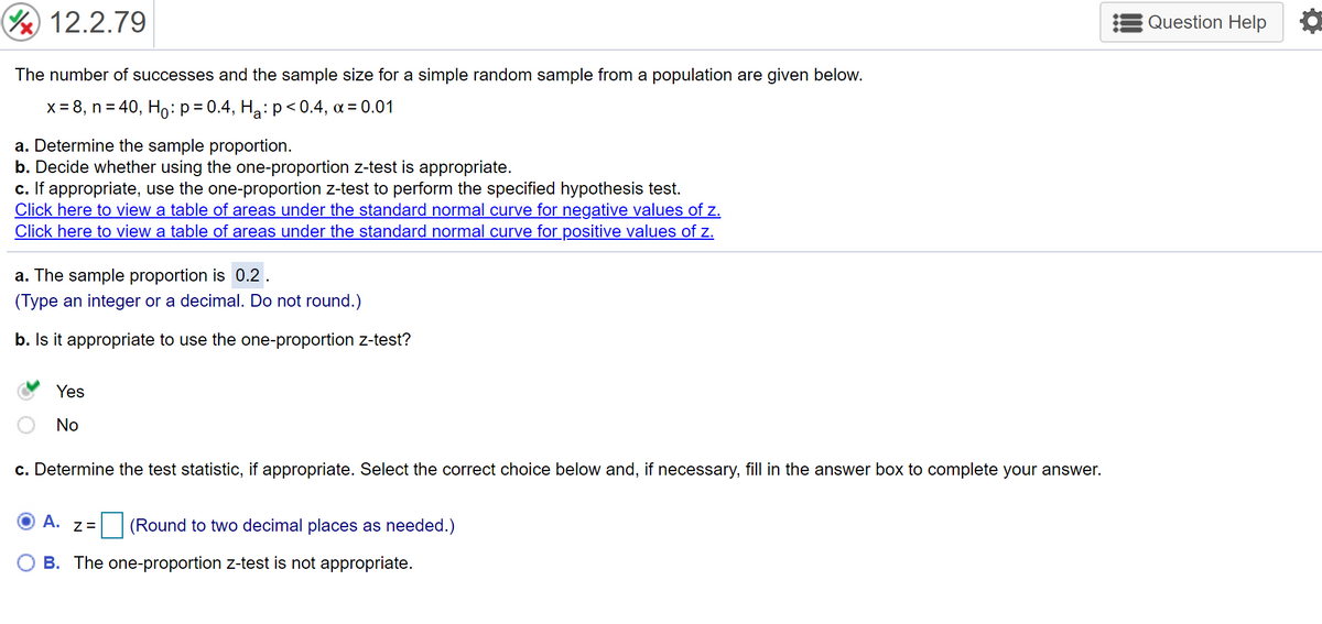 12.2.79
Question Help
The number of successes and the sample size for a simple random sample from a population are given below.
x = 8, n = 40, Ho:p= 0.4, Ha:p< 0.4, a = 0.01
a. Determine the sample proportion.
b. Decide whether using the one-proportion z-test is appropriate.
c. If appropriate, use the one-proportion z-test to perform the specified hypothesis test.
Click here to view a table of areas under the standard normal curve for negative values of z.
Click here to view a table of areas under the standard normal curve for positive values of z.
a. The sample proportion is 0.2 .
(Type an integer or a decimal. Do not round.)
b. Is it appropriate to use the one-proportion z-test?
Yes
No
c. Determine the test statistic, if appropriate. Select the correct choice below and, if necessary, fill in the answer box to complete your answer.
A. z=
(Round to two decimal places as needed.)
B. The one-proportion z-test is not appropriate.
