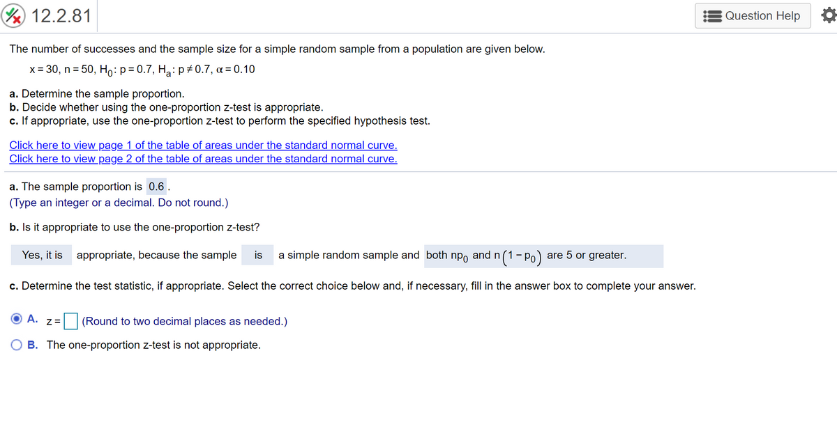 ( 12.2.81
Question Help
The number of successes and the sample size for a simple random sample from a population are given below.
x = 30, n = 50, Ho:p=0.7, Ha: p# 0.7, a = 0.10
a. Determine the sample proportion.
b. Decide whether using the one-proportion z-test is appropriate.
c. If appropriate, use the one-proportion z-test to perform the specified hypothesis test.
Click here to view page 1 of the table of areas under the standard normal curve.
Click here to view page 2 of the table of areas under the standard normal curve.
a. The sample proportion is 0.6 .
(Type an integer or a decimal. Do not round.)
b. Is it appropriate to use the one-proportion z-test?
Yes, it is appropriate, because the sample
is
a simple random sample and both npo and n(1- Po) are 5 or greater.
c. Determine the test statistic, if appropriate. Select the correct choice below and, if necessary, fill in the answer box to complete your answer.
A.
(Round to two decimal places as needed.)
Z=
B. The one-proportion z-test is not appropriate.
