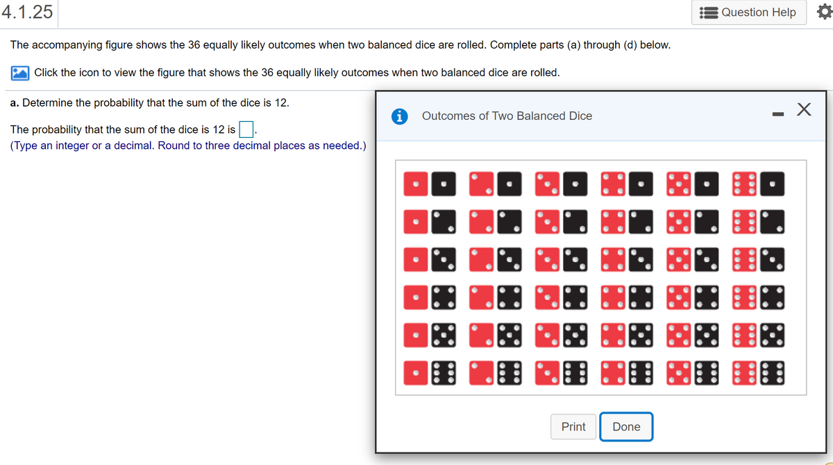 4.1.25
Question Help
The accompanying figure shows the 36 equally likely outcomes when two balanced dice are rolled. Complete parts (a) through (d) below.
Click the icon to view the figure that shows the 36 equally likely outcomes when two balanced dice are rolled.
a. Determine the probability that the sum of the dice is 12.
i
Outcomes of Two Balanced Dice
The probability that the sum of the dice is 12 is
(Type an integer or a decimal. Round to three decimal places as needed.)
围 图图 图图
Print
Done
...
...
