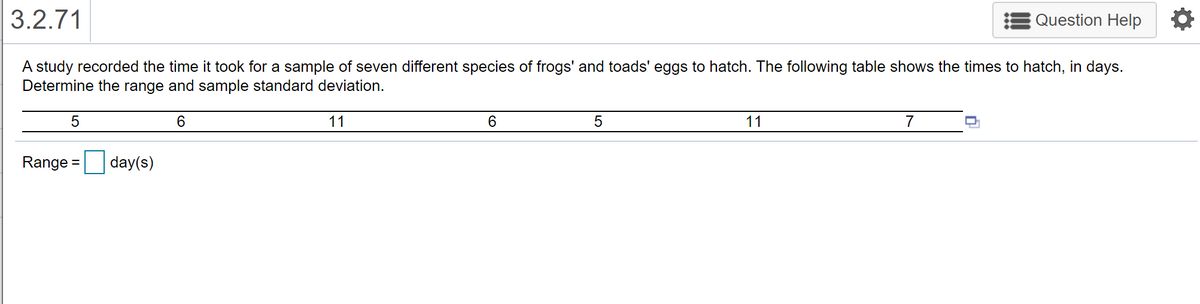 3.2.71
Question Help
A study recorded the time it took for a sample of seven different species of frogs' and toads' eggs to hatch. The following table shows the times to hatch, in days.
Determine the range and sample standard deviation.
6.
11
6.
11
7
Range =
day(s)
%3D
