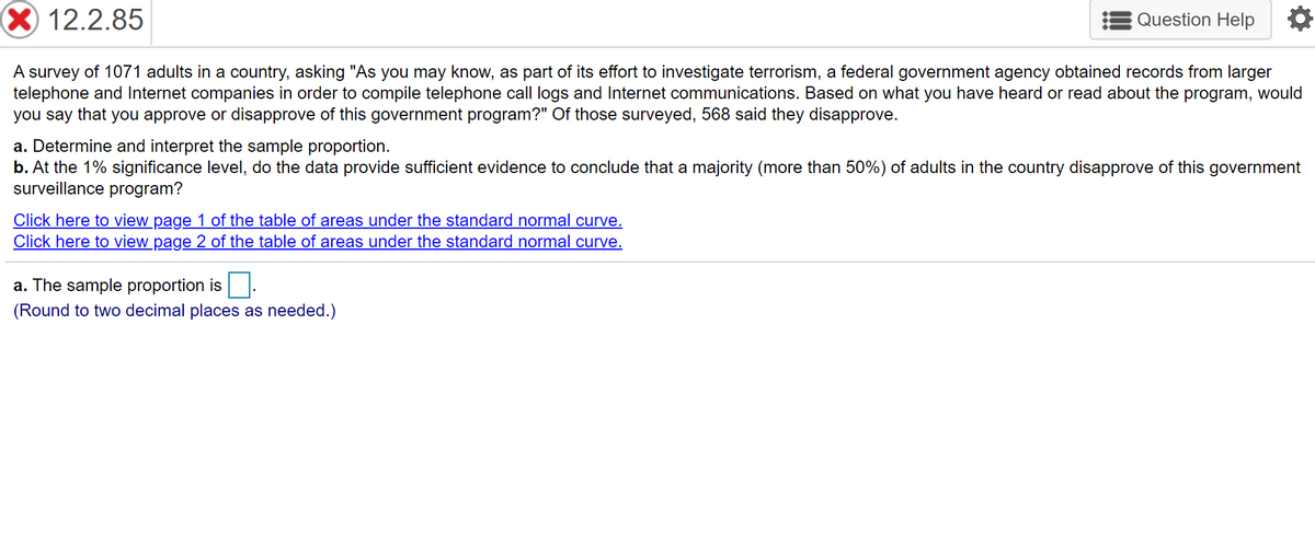 X 12.2.85
Question Help
A survey of 1071 adults in a country, asking "As you may know, as part of its effort to investigate terrorism, a federal government agency obtained records from larger
telephone and Internet companies in order to compile telephone call logs and Internet communications. Based on what you have heard or read about the program, would
you say that you approve or disapprove of this government program?" Of those surveyed, 568 said they disapprove.
a. Determine and interpret the sample proportion.
b. At the 1% significance level, do the data provide sufficient evidence to conclude that a majority (more than 50%) of adults in the country disapprove of this government
surveillance program?
Click here to view page 1 of the table of areas under the standard normal curve.
Click here to view_page 2 of the table of areas under the standard normal curve.
a. The sample proportion is
(Round to two decimal places as needed.)
