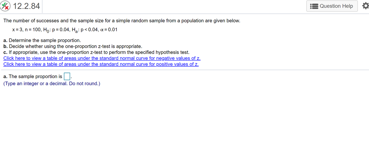 12.2.84
Question Help
The number of successes and the sample size for a simple random sample from a population are given below.
x = 3, n = 100, Ho: p= 0.04, H,:p<0.04, a= 0.01
a. Determine the sample proportion.
b. Decide whether using the one-proportion z-test is appropriate.
c. If appropriate, use the one-proportion z-test to perform the specified hypothesis test.
Click here to view a table of areas under the standard normal curve for negative values of z.
Click here to view a table of areas under the standard normal curve for positive values of z.
a. The sample proportion is.
(Type an integer or a decimal. Do not round.)
