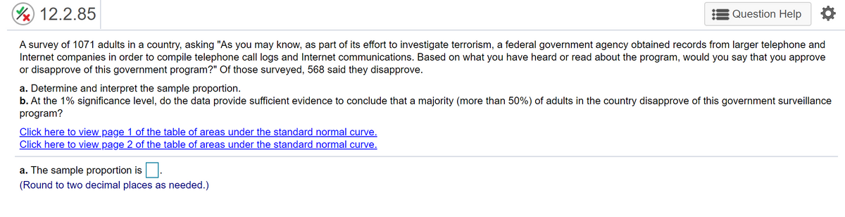 (Y 12.2.85
Question Help
A survey of 1071 adults in a country, asking "As you may know, as part of its effort to investigate terrorism, a federal government agency obtained records from larger telephone and
Internet companies in order to compile telephone call logs and Internet communications. Based on what you have heard or read about the program, would you say that you approve
or disapprove of this government program?" Of those surveyed, 568 said they disapprove.
a. Determine and interpret the sample proportion.
b. At the 1% significance level, do the data provide sufficient evidence to conclude that a majority (more than 50%) of adults in the country disapprove of this government surveillance
program?
Click here to view page 1 of the table of areas under the standard normal curve.
Click here to view page 2 of the table of areas under the standard normal curve.
a. The sample proportion is
(Round to two decimal places as needed.)
