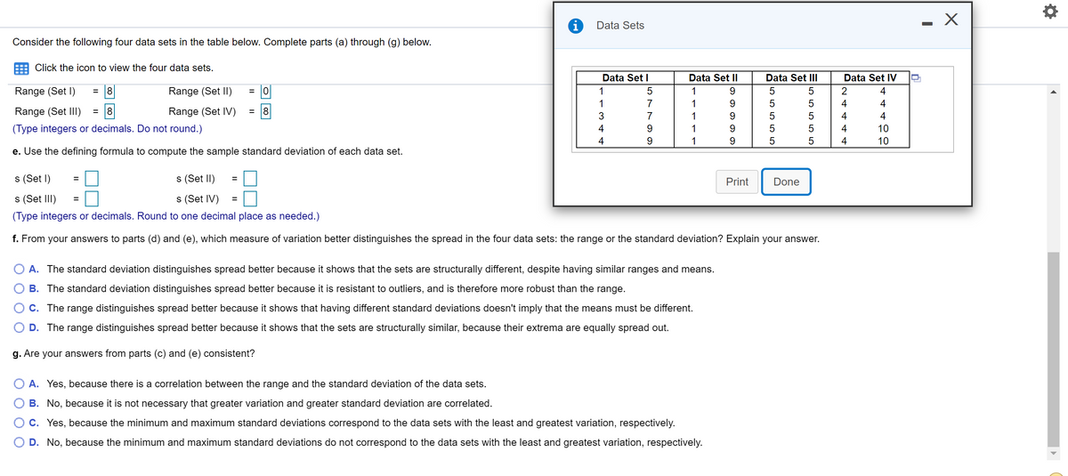 Data Sets
Consider the following four data sets in the table below. Complete parts (a) through (g) below.
Click the icon to view the four data sets.
Data Set I
Data Set II
Data Set III
Data Set IV
Range (Set I)
Range (Set II)
= 0
1
2
4
1
7
1
5
5
4
4
Range (Set III)
8.
Range (Set IV)
8.
3
7
1
4
10
10
(Type integers or decimals. Do not round.)
4
1
5
4
4
9.
1
5
5
4
e. Use the defining formula to compute the sample standard deviation of each data set.
s (Set l)
s (Set II)
%3D
Print
Done
s (Set III)
s (Set IV)
(Type integers or decimals. Round to one decimal place as needed.)
f. From your answers to parts (d) and (e), which measure of variation better distinguishes the spread in the four data sets: the range or the standard deviation? Explain your answer.
A. The standard deviation distinguishes spread better because it shows that the sets are structurally different, despite having similar ranges and means.
B. The standard deviation distinguishes spread better because it is resistant to outliers, and is therefore more robust than the range.
C. The range distinguishes spread better because it shows that having different standard deviations doesn't imply that the means must be different.
D. The range distinguishes spread better because it shows that the sets are structurally similar, because their extrema are equally spread out.
g. Are your answers from parts (c) and (e) consistent?
A. Yes, because there is a correlation between the range and the standard deviation of the data sets.
B. No, because it is not necessary that greater variation and greater standard deviation are correlated.
C. Yes, because the minimum and maximum standard deviations correspond to the data sets with the least and greatest variation, respectively.
D. No, because the minimum and maximum standard deviations do not correspond to the data sets with the least and greatest variation, respectively.
