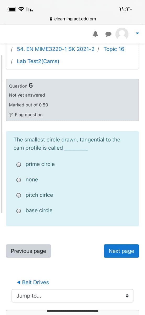 11:.
A elearning.act.edu.om
| 54. EN MIME3220-1 SK 2021-2 Topic 16
| Lab Test2(Cams)
Question 6
Not yet answered
Marked out of 0.50
P Flag question
The smallest circle drawn, tangential to the
cam profile is called
O prime circle
none
O pitch cirlce
O base circle
Previous page
Next page
( Belt Drives
Jump to...
