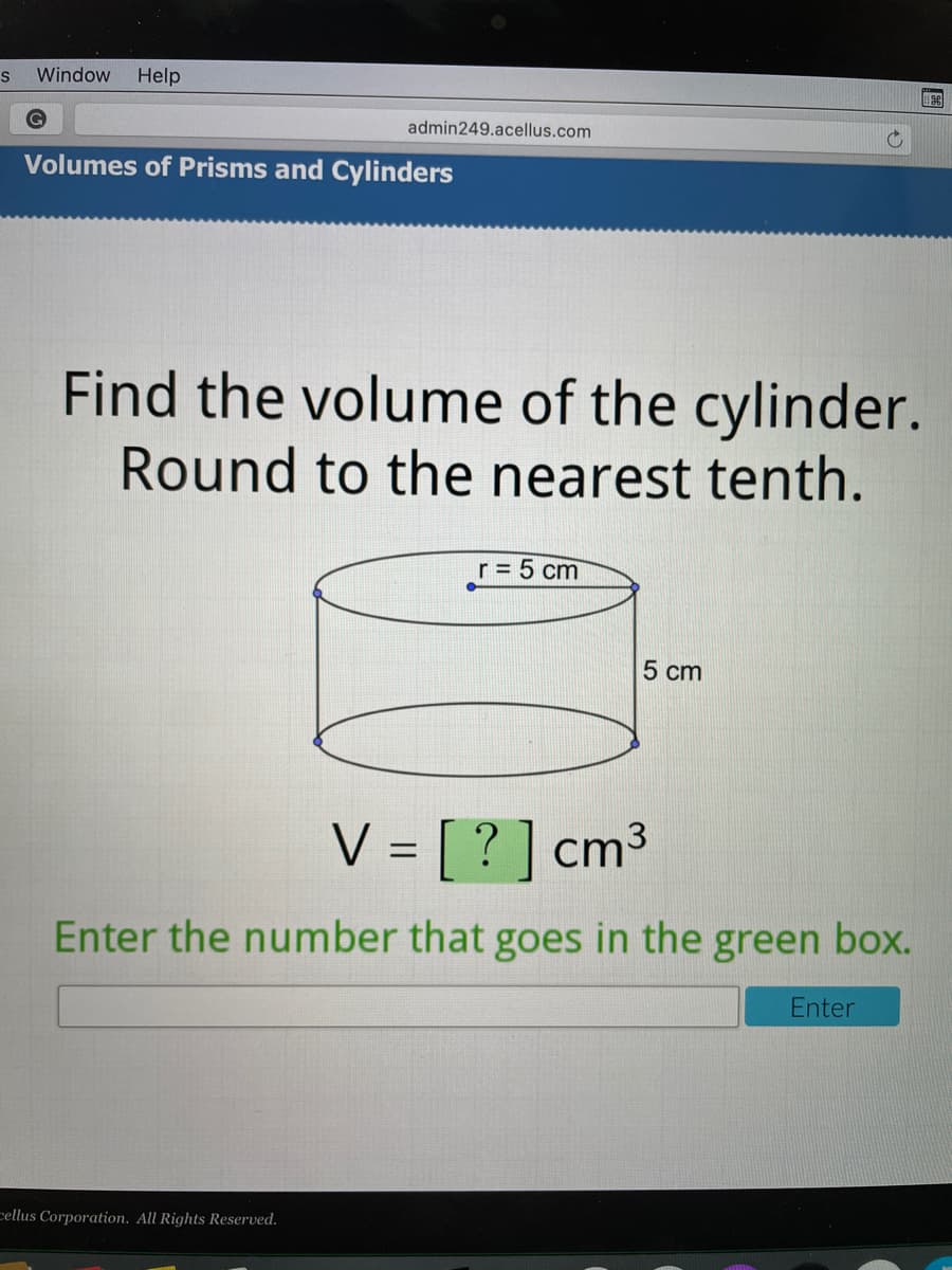 S
Window Help
admin249.acellus.com
Volumes of Prisms and Cylinders
Find the volume of the cylinder.
Round to the nearest tenth.
r = 5 cm
5 cm
V = [ ? ] cm3
Enter the number that goes in the green box.
Enter
cellus Corporation. All Rights Reserved.
圖
