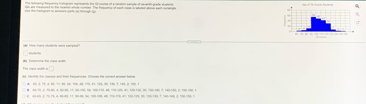 The following frequency histogram represents the IQ scores of a random sample of seventh-grade students.
IQs are measured to the nearest whole number. The frequency of each class is labeled above each rectangle.
Use the histogram to answers parts (a) through (g).
IQs of 7th Grade Students
60 70 80 90 100 110 120 130 140 150 160
(a) How many students were sampled?
Ostudents
(b) Determine the class width.
The class width is
(c) Identify the classes and their frequencies. Choose the correct answer below.
O A
65, 2; 75, 4; 85, 11; 95, 54; 105, 48; 115, 41; 125 , 30; 135, 7; 145, 2; 155, 1
O B. 60-70, 2; 70-80, 4; 80-90, 11; 90-100, 54; 100-110, 48; 110-120, 41; 120-130, 30; 130-140, 7; 140-150, 2; 150-160, 1
Oc. 60-69, 2; 70-79, 4; 80-89, 11; 90-99, 54; 100-109, 48; 110-119, 41; 120-129, 30; 130-139, 7; 140-149, 2; 150-159, 1
