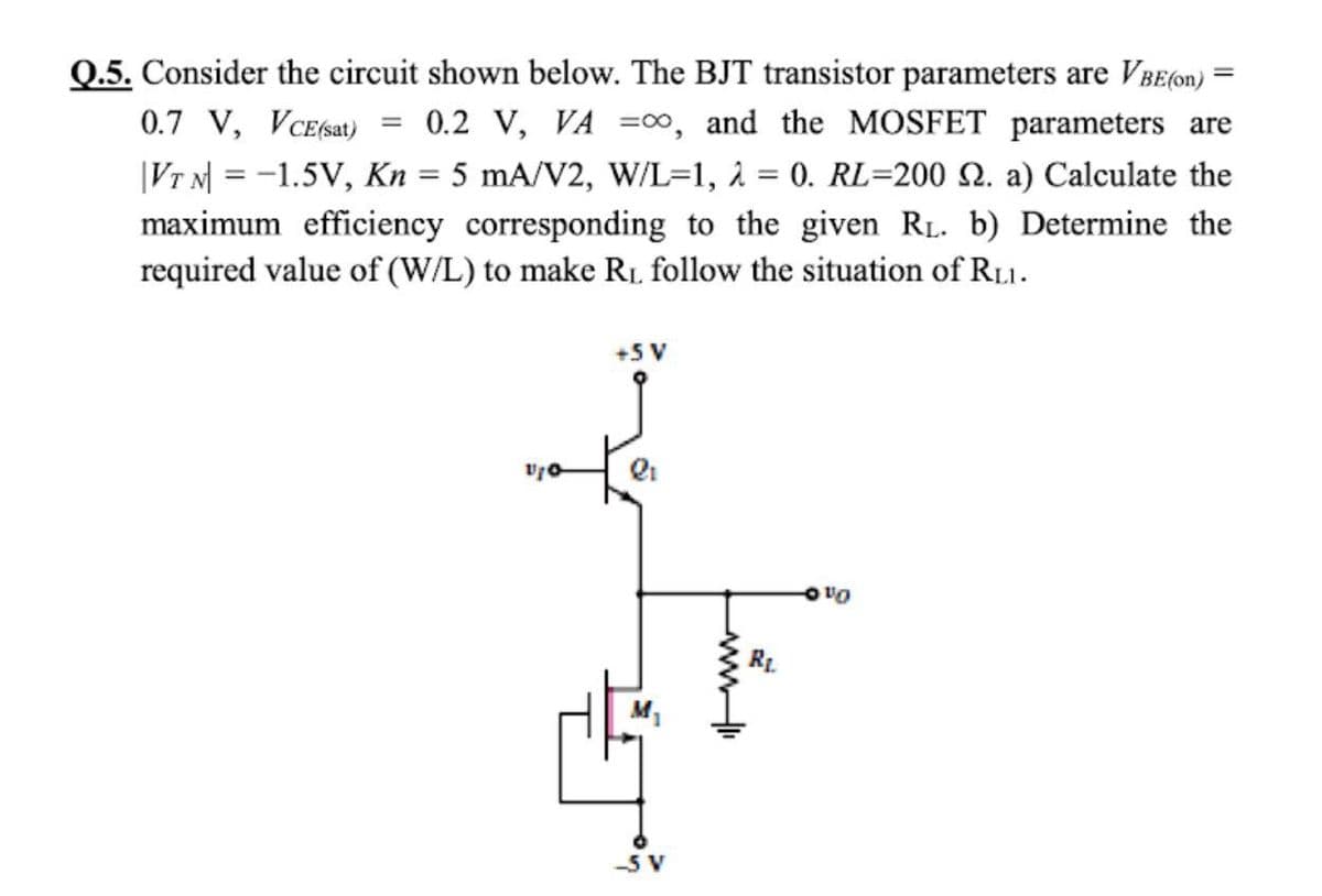 Q.5. Consider the circuit shown below. The BJT transistor parameters are VBE(on) *
0.7 V, VCE(sat)
0.2 V, VA =00, and the MOSFET parameters are
|Vr N = -1.5V, Kn = 5 mA/V2, W/L=1, 2 = 0. RL=200 2. a) Calculate the
maximum efficiency corresponding to the given RL. b) Determine the
required value of (W/L) to make R1. follow the situation of R11.
+5 V
On o
M1
ww
