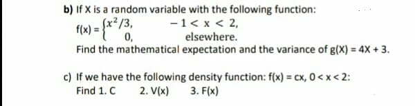 b) If X is a random variable with the following function:
-1< x < 2,
elsewhere.
Find the mathematical expectation and the variance of g(X) = 4X + 3.
Sx²/3,
0,
f(w) = {**/3.
c) If we have the following density function: f(x) = cx, 0 <x < 2:
3. F(x)
Find 1. C
2. V(x)
