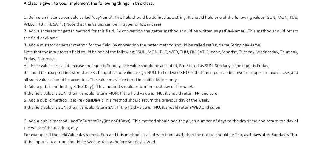 A Class is given to you. Implement the following things in this class.
1. Define an instance variable called "dayName". This field should be defined as a string. It should hold one of the following values "SUN, MON, TUE,
WED, THU, FRI, SAT". ( Note that the values can be in upper or lower case)
2. Add a accessor or getter method for this field. By convention the getter method should be written as getDayName(). This method should return
the field dayName
3. Add a mutator or setter method for the field. By convention the setter method should be called setDayName(String dayName).
Note that the input to this field could be one of the following: "SUN, MON, TUE, WED, THU, FRI, SAT, Sunday, Monday, Tuesday, Wednesday, Thursday,
Friday, Saturday".
All these values are valid. In case the input is Sunday, the value should be accepted, But Stored as SUN. Similarly if the input is Friday,
it should be accepted but stored as FRI. If input is not valid, assign NULL to field value.NOTE that the input can be lower or upper or mixed case, and
all such values should be accepted. The value must be stored in capital letters only.
4. Add a public method : getNextDay(): This method should return the next day of the week.
If the field value is SUN, then it should return MON. If the field value is THU, it should return FRI and so on
5. Add a public method : getPreviousDay(): This method should return the previous day of the week.
If the field value is SUN, then it should return SAT. If the field value is THU, it should return WED and so on
6. Add a public method : addToCurrentDay(int noOfDays): This method should add the given number of days to the dayName and return the day of
the week of the resulting day.
For example, if the fieldValue dayName is Sun and this method is called with input as 4, then the output should be Thu, as 4 days after Sunday is Thu.
If the input is -4 output should be Wed as 4 days before Sunday is Wed.
