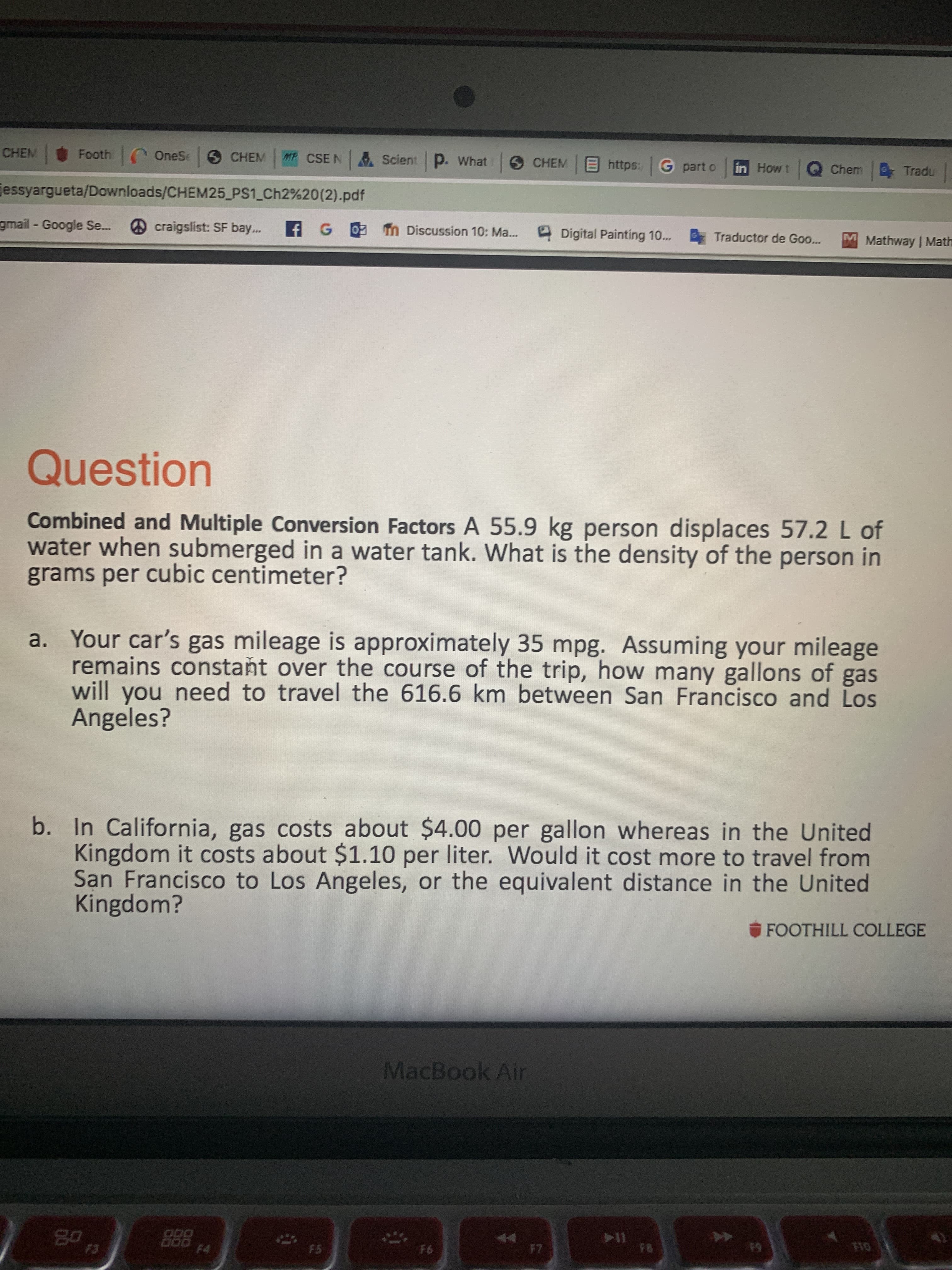 CHEM
Footh OneSe CHEM
MF CSE N
Scient p. What
6 CHEM
Ehttps: G part o
in Howt Q Chem Tradu
essyargueta/Downloads/CHEM25_PS1 Ch2%20(2).pdf
gmail - Google Se..
craigslist: SF bay...
f G0 Tn Discussion 10: Ma...
Digital Painting 10... Traductor de Goo...
M Mathway | Math
Question
Combined and Multiple Conversion Factors A 55.9 kg person displaces 57.2 L of
water when submerged in a water tank. What is the density of the person in
grams per cubic centimeter?
a. Your car's gas mileage is approximately 35 mpg. Assuming your mileage
remains constaňt over the course of the trip, how many gallons of gas
will you need to travel the 616.6 km between San Francisco and Los
Angeles?
b. In California, gas costs about $4.00 per gallon whereas in the United
Kingdom it costs about $1.10 per liter. Would it cost more to travel from
San Francisco to Los Angeles, or the equivalent distance in the United
Kingdom?
FOOTHILL COLLEGE
MacBook Air
80
ODO
F4
F3
F5
F6
F7
F8
F10
