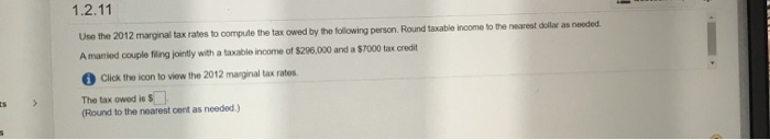 Use the 2012 marginal tax rates to compute the tax owed by the following person. Round taxable income to the nearest dollar as needed.
A manied couple filing jointly with a taxable income of $296,000 and a $7000 tax credit
Click the icon to view the 2012 marginal tax rates.
The tax owed is $
(Round to the nearest cent as needed.)
