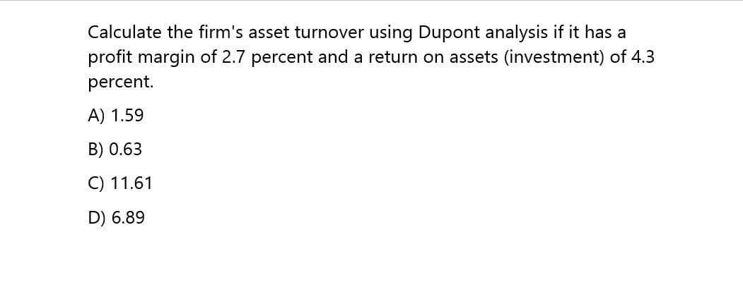 Calculate the firm's asset turnover using Dupont analysis if it has a
profit margin of 2.7 percent and a return on assets (investment) of 4.3
percent.
A) 1.59
B) 0.63
C) 11.61
D) 6.89