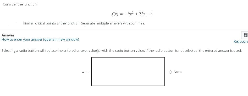 Consider the function:
f(x) = -9x² + 72x - 4
Find all critical points of the function. Separate multiple answers with commas.
Answer
How to enter your answer (opens in new window)
RA
ANT
Keyboard
Selecting a radio button will replace the entered answer value(s) with the radio button value. If the radio button is not selected, the entered answer is used.
None