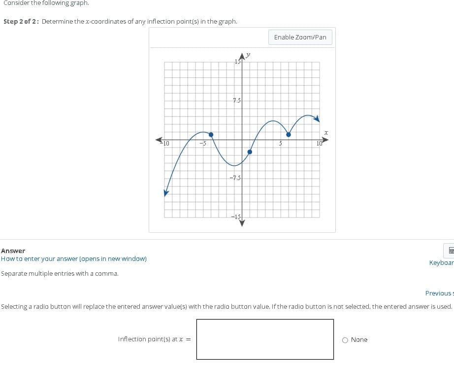 Consider the following graph.
Step 2 of 2: Determine the x-coordinates of any inflection point(s) in the graph.
Answer
How to enter your answer (opens in new window)
Separate multiple entries with a comma.
-10
1512
7.5
-5
Im
-7.5
-15
Enable Zoom/Pan
Inflection point(s) at x =
10
X
669
None
Keyboar
Selecting a radio button will replace the entered answer value(s) with the radio button value. If the radio button is not selected, the entered answer is used.
Previous